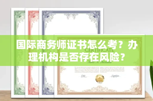全国国际商务师证书怎么考?办理机构是否存在风险?