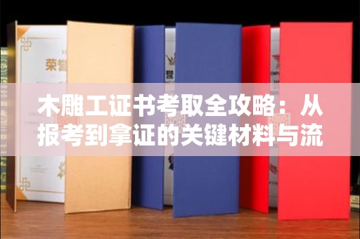 全国木雕工证书考取全攻略:从报考到拿证的关键材料与流程解析